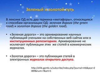Зеленый и золотой путь
В лексике ОД есть два термина-«метафоры», относящихся
к способам организации ОД: зеленая дорога (the green
road) и золотая дорога (the golden road).
• «Зеленая дорога» – это архивирование научных
публикаций учеными на собственных веб-сайтах или в
институционных репозитариях. Архивирование не
исключает публикации этих же статей в коммерческих
журналах.
• «Золотая дорога» – это публикация статей в
электронных журналах открытого доступа.
http://ellib.gpntb.ru/subscribe/index.php?journal=ntb&year=2
009&num=7&art=5
 