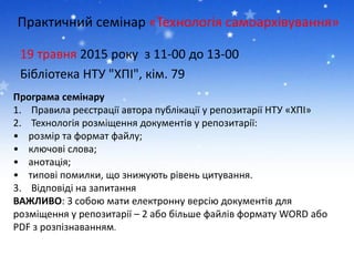 Практичний семінар «Технологія самоархівування»
19 травня 2015 року з 11-00 до 13-00
Бібліотека НТУ "ХПІ", кім. 79
Програма семінару
1. Правила реєстрації автора публікації у репозитарії НТУ «ХПІ»
2. Технологія розміщення документів у репозитарії:
• розмір та формат файлу;
• ключові слова;
• анотація;
• типові помилки, що знижують рівень цитування.
3. Відповіді на запитання
ВАЖЛИВО: З собою мати електронну версію документів для
розміщення у репозитарії – 2 або більше файлів формату WORD або
PDF з розпізнаванням.
 