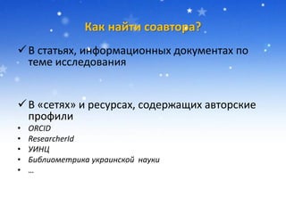 Как найти соавтора?
В статьях, информационных документах по
теме исследования
В «сетях» и ресурсах, содержащих авторские
профили
• ORCID
• ResearcherId
• УИНЦ
• Библиометрика украинской науки
• …
 