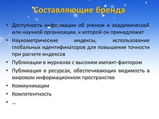Составляющие бренда
• Доступность информации об ученом и академической
или научной организации, к которой он принадлежит
• Наукометрические индексы, использование
глобальных идентификаторов для повышения точности
при расчете индексов
• Публикации в журналах с высоким импакт-фактором
• Публикация в ресурсах, обеспечивающих видимость в
мировом информационном пространстве
• Коммуникации
• Компетентность
• …
 