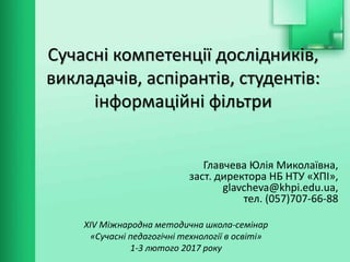 Сучасні компетенції дослідників,
викладачів, аспірантів, студентів:
інформаційні фільтри
ХІV Міжнародна методична школа-семінар
«Сучасні педагогічні технології в освіті»
1-3 лютого 2017 року
Главчева Юлія Миколаївна,
заст. директора НБ НТУ «ХПІ»,
glavcheva@khpi.edu.ua,
тел. (057)707-66-88
 