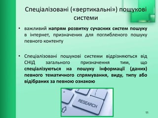 Спеціалізовані («вертикальні») пошукові
системи
• важливий напрям розвитку сучасних систем пошуку
в інтернет, призначених для поглибленого пошуку
певного контенту
• Спеціалізовані пошукові системи відрізняються від
СНІД загального призначення тим, що
спеціалізуються на пошуку інформації (даних)
певного тематичного спрямування, виду, типу або
відібраних за певною ознакою
11
 