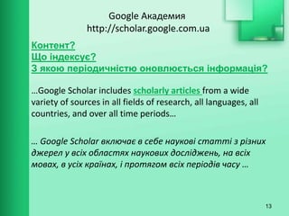 Google Академия
http://scholar.google.com.ua
…Google Scholar includes scholarly articles from a wide
variety of sources in all fields of research, all languages, all
countries, and over all time periods…
… Google Scholar включає в себе наукові статті з різних
джерел у всіх областях наукових досліджень, на всіх
мовах, в усіх країнах, і протягом всіх періодів часу …
13
Контент?
Що індексує?
З якою періодичністю оновлюється інформація?
 
