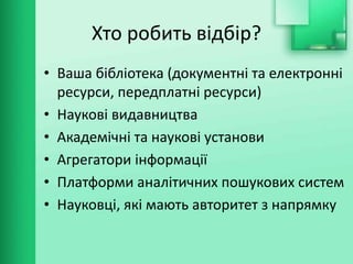 Хто робить відбір?
• Ваша бібліотека (документні та електронні
ресурси, передплатні ресурси)
• Наукові видавництва
• Академічні та наукові установи
• Агрегатори інформації
• Платформи аналітичних пошукових систем
• Науковці, які мають авторитет з напрямку
 