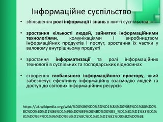 Інформаційне суспільство
• збільшення ролі інформації і знань в житті суспільства
• зростання кількості людей, зайнятих інформаційними
технологіями, комунікаціями і виробництвом
інформаційних продуктів і послуг, зростання їх частки у
валовому внутрішньому продукті
• зростання інформатизації та ролі інформаційних
технології в суспільних та господарських відносинах
• створення глобального інформаційного простору, який
забезпечує ефективну інформаційну взаємодію людей та
доступ до світових інформаційних ресурсів
https://uk.wikipedia.org/wiki/%D0%86%D0%BD%D1%84%D0%BE%D1%80%D0%
BC%D0%B0%D1%86%D1%96%D0%B9%D0%BD%D0%B5_%D1%81%D1%83%D1%
81%D0%BF%D1%96%D0%BB%D1%8C%D1%81%D1%82%D0%B2%D0%BE
 