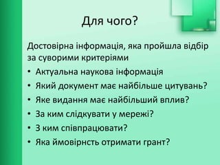 Для чого?
Достовірна інформація, яка пройшла відбір
за суворими критеріями
• Актуальна наукова інформація
• Який документ має найбільше цитувань?
• Яке видання має найбільший вплив?
• За ким слідкувати у мережі?
• З ким співпрацювати?
• Яка ймовірнсть отримати грант?
 