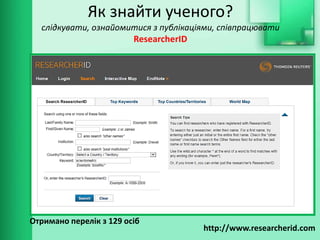 Як знайти ученого?
слідкувати, ознайомитися з публікаціями, співпрацювати
ResearcherID
http://www.researcherid.com
Отримано перелік з 129 осіб
 