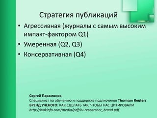 Стратегия публикаций
• Агрессивная (журналы с самым высоким
импакт-фактором Q1)
• Умеренная (Q2, Q3)
• Консервативная (Q4)
Сергей Парамонов,
Специалист по обучению и поддержке подписчиков Thomson Reuters
БРЕНД УЧЕНОГО: КАК СДЕЛАТЬ ТАК, ЧТОБЫ НАС ЦИТИРОВАЛИ
http://wokinfo.com/media/pdf/ru-researcher_brand.pdf
 
