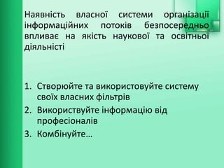 Наявність власної системи організації
інформаційних потоків безпосередньо
впливає на якість наукової та освітньої
діяльністі
1. Створюйте та використовуйте систему
своїх власних фільтрів
2. Використвуйте інформацію від
професіоналів
3. Комбінуйте…
 