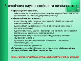 В технічних науках соціологи визначають :
«Інформаційних ізолянтів»,
• займаються експериментальною і технічною розробкою, але мало
орієнтуються на зовнішні джерела інформації
«Інформаційних диспетчерів»,
• виконують функцію наукової комунікації в сфері інженерних і
науково-технічних досліджень
• відрізняються від своїх колег чіткою орієнтацією на зовнішні
джерела інформації
• підтримують більш широкі і довгострокові контакти з інженерами-
дослідниками за межами своєї організації
• перебувають в курсі останніх наукових досягнень в області
наукових досліджень
• публікують значно більше статей в наукових і спеціальних
технічних журналах
• мають високу продуктивність
«Зв'язкових» - це співробітники, які «поєднують» «інформаційних
ізолянтів» і «інформаційних диспетчерів»
http://iphras.ru/uplfile/root/exp/naukometr/Gorokhov_2013.pdf
 