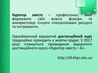 Куратор змісту – професіонал, вміє
формувати свої власні фільтри та
використовує існуючі спеціалізовані ресурси
та інструменти.
Однойменний відкритий дистанційний курс
традиційно проходить у жовтні-грудні. У 2017
році планується проведення відкритого
дистанційного курсу «Куратор змісту – 6».
http://dl.khpi.edu.ua
 