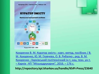 http://repository.kpi.kharkov.ua/handle/KhPI-Press/23640
Кухаренко В. М. Куратор змісту : навч.-метод. посібник / В.
М. Кухаренко, Ю. М. Главчева, О. В. Рибалко ; ред. В. М.
Кухаренко ; Харківський політехнічний ін-т, нац. техн. ун-т.
– Харків : КП "Міськадрукарня", 2016. – 176 с.
 
