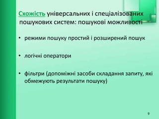 Схожість універсальних і спеціалізованих
пошукових систем: пошукові можливості
• режими пошуку простий і розширений пошук
• логічні оператори
• фільтри (допоміжні засоби складання запиту, які
обмежують результати пошуку)
9
 