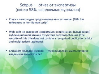 Scopus ― отказ от экспертизы
(около 58% заявляемых журналов)
• Списки литературы представлены не в латинице (Title has
references in non-Roman script)
• Web-сайт не содержит информации о признании (следовании)
публикационной этики и отсутствия злоупотреблений (The
website of this title does not contain a recognized publication ethics
and malpractice statement)
• Слишком молодой журнал — Журнал должен иметь историю
издания не менее 2-х лет
 