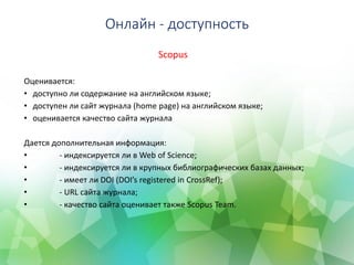 Онлайн - доступность
Scopus
Оценивается:
• доступно ли содержание на английском языке;
• доступен ли сайт журнала (home page) на английском языке;
• оценивается качество сайта журнала
Дается дополнительная информация:
• - индексируется ли в Web of Science;
• - индексируется ли в крупных библиографических базах данных;
• - имеет ли DOI (DOI’s registered in CrossRef);
• - URL сайта журнала;
• - качество сайта оценивает также Scopus Team.
 