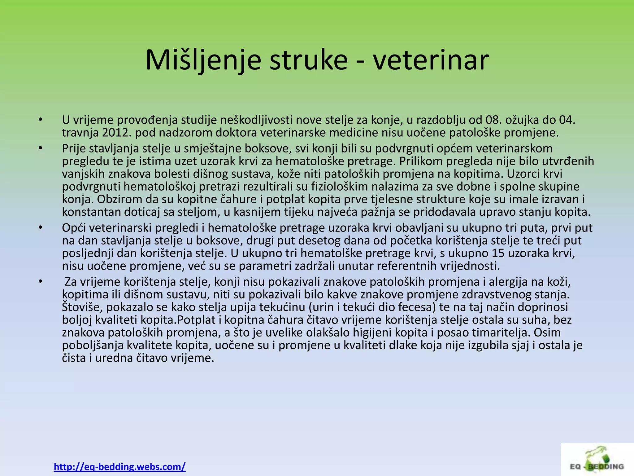 Mišljenje struke - veterinar
•    U vrijeme provođenja studije neškodljivosti nove stelje za konje, u razdoblju od 08. ožujka do 04.
     travnja 2012. pod nadzorom doktora veterinarske medicine nisu uočene patološke promjene.
•    Prije stavljanja stelje u smještajne boksove, svi konji bili su podvrgnuti opdem veterinarskom
     pregledu te je istima uzet uzorak krvi za hematološke pretrage. Prilikom pregleda nije bilo utvrđenih
     vanjskih znakova bolesti dišnog sustava, kože niti patoloških promjena na kopitima. Uzorci krvi
     podvrgnuti hematološkoj pretrazi rezultirali su fiziološkim nalazima za sve dobne i spolne skupine
     konja. Obzirom da su kopitne čahure i potplat kopita prve tjelesne strukture koje su imale izravan i
     konstantan doticaj sa steljom, u kasnijem tijeku najveda pažnja se pridodavala upravo stanju kopita.
•    Opdi veterinarski pregledi i hematološke pretrage uzoraka krvi obavljani su ukupno tri puta, prvi put
     na dan stavljanja stelje u boksove, drugi put desetog dana od početka korištenja stelje te tredi put
     posljednji dan korištenja stelje. U ukupno tri hematolške pretrage krvi, s ukupno 15 uzoraka krvi,
     nisu uočene promjene, ved su se parametri zadržali unutar referentnih vrijednosti.
•     Za vrijeme korištenja stelje, konji nisu pokazivali znakove patoloških promjena i alergija na koži,
     kopitima ili dišnom sustavu, niti su pokazivali bilo kakve znakove promjene zdravstvenog stanja.
     Štoviše, pokazalo se kako stelja upija tekudinu (urin i tekudi dio fecesa) te na taj način doprinosi
     boljoj kvaliteti kopita.Potplat i kopitna čahura čitavo vrijeme korištenja stelje ostala su suha, bez
     znakova patoloških promjena, a što je uvelike olakšalo higijeni kopita i posao timaritelja. Osim
     poboljšanja kvalitete kopita, uočene su i promjene u kvaliteti dlake koja nije izgubila sjaj i ostala je
     čista i uredna čitavo vrijeme.




    http://eq-bedding.webs.com/
 