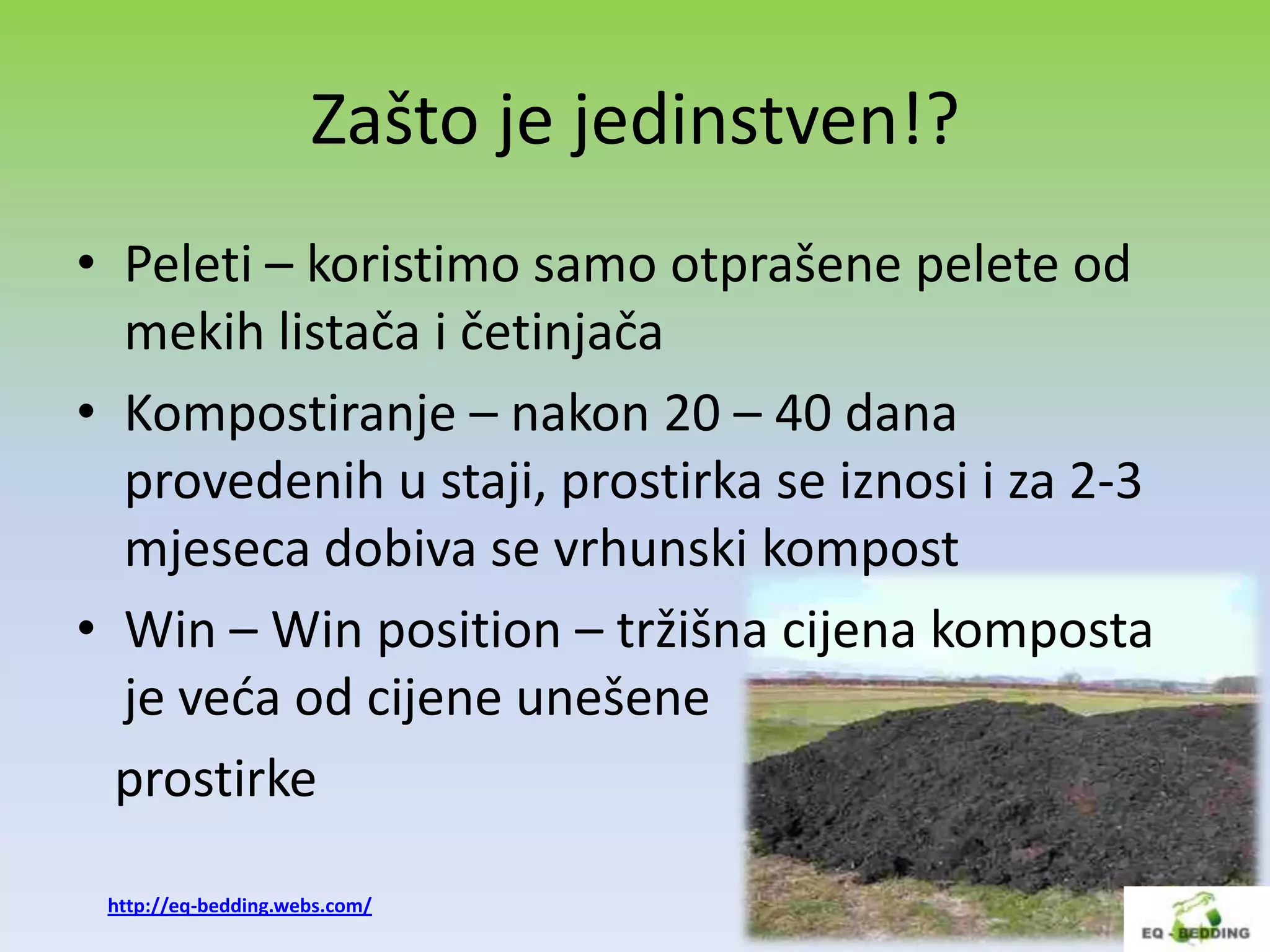 Zašto je jedinstven!?
• Peleti – koristimo samo otprašene pelete od
  mekih listača i četinjača
• Kompostiranje – nakon 20 – 40 dana
  provedenih u staji, prostirka se iznosi i za 2-3
  mjeseca dobiva se vrhunski kompost
• Win – Win position – tržišna cijena komposta
  je veda od cijene unešene
  prostirke

 http://eq-bedding.webs.com/
 