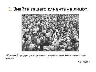 1. Знайте вашего клиента «в лицо»




«Средний продукт для среднего покупателя не имеет шансов на
успех»
                                                     Сет Годин
 
