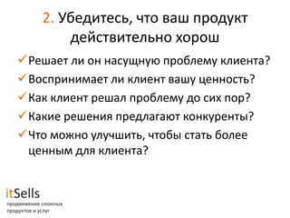 2. Убедитесь, что ваш продукт
       действительно хорош
Решает ли он насущную проблему клиента?
Воспринимает ли клиент вашу ценность?
Как клиент решал проблему до сих пор?
Какие решения предлагают конкуренты?
Что можно улучшить, чтобы стать более
 ценным для клиента?
 