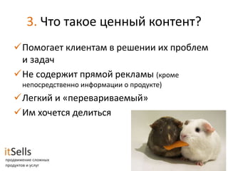 3. Что такое ценный контент?
Помогает клиентам в решении их проблем
 и задач
Не содержит прямой рекламы (кроме
 непосредственно информации о продукте)
Легкий и «перевариваемый»
Им хочется делиться
 