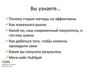 Вы узнаете…
Почему старые методы не эффективны
Как изменился рынок
Какой он, наш современный покупатель, и
 что ему нужно
Как добиться того, чтобы клиенты
 приходили сами
Какие вы получите результаты
Мега-кейс HubSpot
 