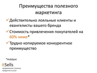 Преимущества полезного
                маркетинга
Действительно лояльные клиенты и
 евангелисты вашего бренда
Стоимость привлечения покупателей на
 60% ниже*
Трудно копируемое конкурентное
 преимущество

*HubSpot
 