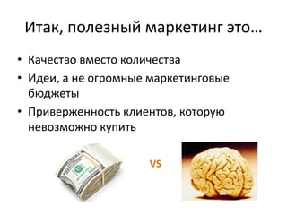 Итак, полезный маркетинг это…
• Качество вместо количества
• Идеи, а не огромные маркетинговые
  бюджеты
• Приверженность клиентов, которую
  невозможно купить

                     VS
 