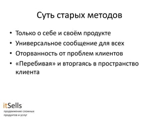 Суть старых методов
•   Только о себе и своём продукте
•   Универсальное сообщение для всех
•   Оторванность от проблем клиентов
•   «Перебивая» и вторгаясь в пространство
    клиента
 