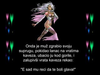 Onda je muž zgrabio svoju suprugu, pokidao lanac na vratima kaveza, ubacio ju kod gorile, i zalupivši vrata kaveza rekao:  "E sad mu reci da te boli glava!"  