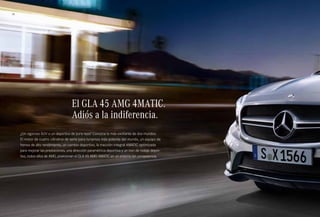 18 
El GLA 45 AMG 4MATIC. 
Adiós a la indiferencia. 
¿Un vigoroso SUV o un deportivo de pura raza? Conozca lo más excitante de dos mundos. 
El motor de cuatro cilindros de serie para turismos más potente del mundo, un equipo de 
frenos de alto rendimiento, un cambio deportivo, la tracción integral 4MATIC optimizada 
para mejorar las prestaciones, una dirección paramétrica deportiva y un tren de rodaje depor­tivo, 
todos ellos de AMG, posicionan el GLA 45 AMG 4MATIC en un entorno sin competencia. 
 
