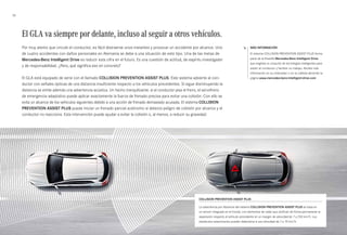 32 
El GLA va siempre por delante, incluso al seguir a otros vehículos. 
Por muy atento que circule el conductor, es fácil distraerse unos instantes y provocar un accidente por alcance. Uno 
de cuatro accidentes con daños personales en Alemania se debe a una situación de este tipo. Una de las metas de 
Mercedes-Benz Intelligent Drive es reducir esta cifra en el futuro. Es una cuestión de actitud, de espíritu investigador 
y de responsabilidad. ¿Pero, qué significa eso en concreto? 
El GLA está equipado de serie con el llamado COLLISION PREVENTION ASIST PLUS. Este sistema advierte al con­ductor 
con señales ópticas de una distancia insuficiente respecto a los vehículos precedentes. Si sigue disminuyendo la 
distancia se emite además una advertencia acústica. Un hecho tranquilizante: si el conductor pisa el freno, el servofreno 
de emergencia adaptativo puede aplicar exactamente la fuerza de frenado precisa para evitar una colisión. Con ello se 
evita un alcance de los vehículos siguientes debido a una acción de frenado demasiado acusada. El sistema COLLISION 
PREVENTION ASIST PLUS puede iniciar un frenado parcial autónomo si detecta peligro de colisión por alcance y el 
conductor no reacciona. Esta intervención puede ayudar a evitar la colisión o, al menos, a reducir su gravedad. 
Más información 
El sistema COLLISION PREVENTION ASSIST PLUS forma 
parte de la filosofía Mercedes-Benz Intelligent Drive, 
que engloba un conjunto de tecnologías inteligentes para 
asistir al conductor y facilitar su trabajo. Reciba más 
información en su ordenador o en su tableta abriendo la 
página www.mercedes-benz-intelligent-drive.com 
COLLISION PREVENTION ASIST PLUS 
La advertencia por distancia del sistema COLLISION PREVENTION ASIST PLUS se basa en 
un sensor integrado en el frontal, con elementos de radar que verifican de forma permanente la 
separación respecto al vehículo precedente en un margen de velocidad de 7 a 250 km/h. Los 
obstáculos estacionarios pueden detectarse a una velocidad de 7 a 70 km/h. 
 
