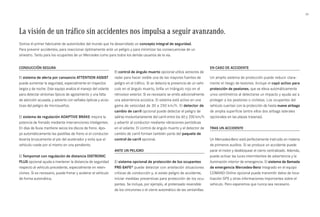 33 
La visión de un tráfico sin accidentes nos impulsa a seguir avanzando. 
Somos el primer fabricante de automóviles del mundo que ha desarrollado un concepto integral de seguridad. 
Para prevenir accidentes, para reaccionar óptimamente ante un peligro y para minimizar las consecuencias de un 
siniestro. Tanto para los ocupantes de un Mercedes como para todos los demás usuarios de la vía. 
Conducción segura 
El sistema de alerta por cansancio ATTENTION ASIST 
puede aumentar la seguridad, especialmente en trayectos 
largos y de noche. Este equipo analiza el manejo del volante 
para detectar síntomas típicos de agotamiento y una falta 
de atención acusada, y advierte con señales ópticas y acús­ticas 
del peligro de microsueños. 
El sistema de regulación ADAPTIVE BRAKE mejora la 
potencia de frenado mediante intervenciones inteligentes. 
En días de lluvia mantiene secos los discos de freno. Apo­- 
ya automáticamente las pastillas de freno si el conductor 
levanta bruscamente el pie del acelerador y evita que el 
vehículo ruede por sí mismo en una pendiente. 
El Tempomat con regulación de distancia DISTRONIC 
PLUS opcional ayuda a mantener la distancia de seguridad 
respecto al vehículo precedente, especialmente en reten­ciones. 
Si es necesario, puede frenar y acelerar el vehículo 
de forma automática. 
El control de ángulo muerto opcional utiliza sensores de 
radar para hacer visible una de las mayores fuentes de 
peligro en el tráfico. Si se detecta la presencia de un vehí­culo 
en el ángulo muerto, brilla un triángulo rojo en el 
retrovisor exterior. Si es necesario se emite adicionalmente 
una advertencia acústica. El sistema está activo en una 
gama de velocidad de 30 a 250 km/h. El detector de 
cambio de carril opcional puede detectar el peligro de 
salirse involuntariamente del carril entre los 60 y 200 km/h 
y advertir al conductor mediante vibraciones periódicas 
en el volante. El control de ángulo muerto y el detector de 
cambio de carril forman también parte del paquete de 
control de carril opcional. 
Ante un peligro 
El sistema opcional de protección de los ocupantes 
PRE-SAFE® puede detectar con antelación situaciones 
críticas de conducción y, si existe peligro de accidente, 
iniciar medidas preventivas para protección de los ocu­pantes. 
Se incluye, por ejemplo, el pretensado reversible 
de los cinturones o el cierre automático de las ventanillas. 
En caso de accidente 
Un amplio sistema de protección puede reducir clara­mente 
el riesgo de lesiones. Incluye el capó activo para 
protección de peatones, que se eleva automáticamente 
unos centímetros al detectarse un impacto y ayuda así a 
proteger a los peatones o ciclistas. Los ocupantes del 
vehículo cuentan con la protección de hasta nueve airbags 
de amplia superficie (entre ellos dos airbags laterales 
opcionales en las plazas traseras). 
Tras un accidente 
Un Mercedes-Benz está perfectamente instruido en materia 
de primeros auxilios. Si se produce un accidente puede 
parar el motor y desbloquear el cierre centralizado. Además, 
puede activar las luces intermitentes de advertencia y la 
iluminación interior de emergencia. El sistema de llamada 
de emergencia Mercedes-Benz integrado en el equipo 
COMAND Online opcional puede transmitir datos de loca­lización 
GPS y otras informaciones importantes sobre el 
vehículo. Pero esperemos que nunca sea necesario. 
 