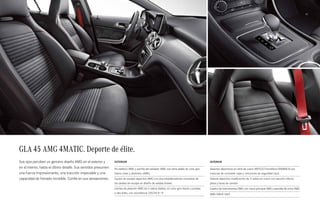 41 
GLA 45 AMG 4MATIC. Deporte de élite. 
Sus ojos perciben un genuino diseño AMG en el exterior y 
en el interior, hasta el último detalle. Sus sentidos presumen 
una fuerza impresionante, una tracción impecable y una 
capacidad de frenado increíble. Confíe en sus sensaciones. 
Exterior 
Kit estético AMG y parrilla del radiador AMG con lama doble de color gris 
titanio mate y distintivo «AMG» 
Equipo de escape deportivo AMG con dos embellecedores cromados de 
las salidas de escape en diseño de salidas dobles 
Llantas de aleación AMG de 5 radios dobles, en color gris titanio y pulidas 
a alto brillo, con neumáticos 235/45 R 19 
Interior 
Asientos deportivos en símil de cuero ARTICO/microfibra DINAMICA con 
costuras de contraste rojas y cinturones de seguridad rojos 
Volante deportivo multifunción de 3 radios en cuero con sección inferior 
plana y levas de cambio 
Cuadro de instrumentos AMG con menú principal AMG y pantalla de inicio AMG 
AMG DRIVE UNIT 
 