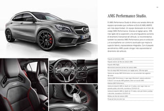 43 
AMG Performance Studio. 
El AMG Performance Studio le ofrece una variada oferta de 
equipos opcionales que confieren al GLA 45 AMG 4MATIC 
aún más deportividad. Un equipo destacado es el tren de 
rodaje AMG Performance. Gracias al reglaje aprox. 20% 
más rígido de la suspensión y los amortiguadores aumenta 
el dinamismo transversal del vehículo. Le recomendamos 
también los asientos AMG Performance para el conductor 
y el acompañante con contorno acentuado que mejora la 
sujeción lateral y reposacabezas integrados. Con el paquete 
aerodinámico AMG puede otorgar más expresividad al 
dinamismo del vehículo. 
Paquete aerodinámico AMG 
Paquete exterior de fibra de carbono AMG 
Paquete AMG Night 
Retrovisores exteriores de fibra de carbono AMG 
Tren de rodaje AMG Performance con reglaje aprox. 20% más rígido 
Sistema de escape AMG Performance con una sonoridad más sugestiva 
del motor 
Volante AMG Performance in napa negro/Alcantara®, palanca selectora 
E-SELECT con escudo AMG grabado y llave con escudo AMG 
Asientos AMG Performance 
Llantas de aleación AMG en diseño de 10 radios, color negro mate con 
pestaña pulida a alto brillo, neumáticos 235/40 R 20 
Llantas de aleación AMG en diseño de 10 radios, color gris titanio y pulidas 
a alto brillo, neumáticos 235/40 R 20 
Moldura de fibra de carbono AMG 
Pinzas de freno de color rojo 
 