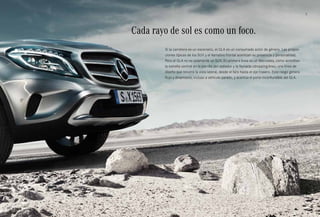 3 
Cada rayo de sol es como un foco. 
Si la carretera es un escenario, el GLA es un consumado actor de género. Las propor­ciones 
típicas de los SUV y el llamativo frontal acentúan su presencia y personalidad. 
Pero el GLA no es solamente un SUV. En primera línea es un Mercedes, como acreditan 
la estrella central en la parrilla del radiador y la llamada «dropping-line», una línea de 
diseño que recorre la vista lateral, desde el faro hasta el eje trasero. Este rasgo genera 
flujo y dinamismo, incluso a vehículo parado, y acentúa el porte inconfundible del GLA. 
 