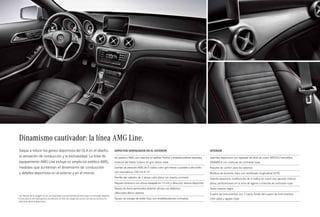 51 
Dinamismo cautivador: la línea AMG Line. 
Saque a relucir los genes deportivos del GLA en el diseño, 
la sensación de conducción y la exclusividad. La línea de 
equipamiento AMG Line incluye un amplio kit estético AMG, 
medidas que aumentan el dinamismo de conducción 
y detalles deportivos en el exterior y en el interior. 
Interior 
Asientos deportivos con tapizado de símil de cuero ARTICO/microfibra 
DINAMICA con costuras de contraste rojas 
Paquete de confort para los asientos 
Moldura de aluminio claro con rectificado longitudinal (H79) 
Volante deportivo multifunción de 3 radios en cuero con sección inferior 
plana, perforaciones en la zona de agarre y costuras de contraste rojas 
Techo interior negro 
Cuadro de instrumentos con 2 tubos, fondo del cuadro de instrumentos 
color plata y agujas rojas 
Aspectos destacados en el exterior 
Kit estético AMG con insertos en splitter frontal y embellecedores laterales, 
moldura del faldón trasero en gris titanio mate 
Llantas de aleación AMG de 5 radios color gris titanio y pulidas a alto brillo 
con neumáticos 235/45 R 191 
Parrilla del radiador de 2 lamas color plata con inserto cromado 
Paquete dinámico con altura rebajada en 15 mm y dirección directa deportiva2 
Discos de freno perforados delante, pinzas con distintivo 
«Mercedes-Benz» delante 
Equipo de escape de doble flujo con embellecedores cromados 
1 Las llantas de la imagen no se corresponden con las llantas de serie para el mercado español. 
2 Como opción sin sobreprecio se ofrecen un tren de rodaje de confort de altura normal y la 
dirección directa deportiva. 
 