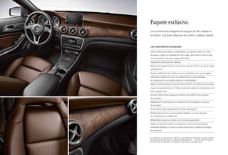 Paquete exclusivo. 
Una combinación elegante de equipos de alta calidad en 
el interior. Una dosis adicional de confort, calidad y diseño. 
Los componentes en resumen 
Asientos deportivos delante, calefactados y con apoyo lumbar con 4 vías 
de ajuste; a elegir con tapizado de cuero negro, gris cristal o marrón nuez, 
con costuras de contraste y cojines perforados 
Paquete de confort para los asientos 
Moldura de madera de álamo marrón claro satinado (H19) o de raíz de nogal 
brillante (H14)1 
Volante multifunción de 3 radios en cuero, perforado en la zona de agarre 
Palanca de cambios en cuero con aplicaciones en cromo plateado 
(en combinación con cambio manual de 6 velocidades) 
Tablero de instrumentos en símil de cuero ARTICO con costuras de contraste 
Cuadro de instrumentos con 2 tubos, fondo del cuadro de instrumentos color 
plata y agujas rojas 
Sección central de las puertas en símil de cuero ARTICO con costuras 
de contraste 
Apoyabrazos en las puertas con moldura en cromo plateado y costuras 
de contraste 
Techo interior negro (opcionalmente, techo interior gris)2 
Pedales deportivos de acero inoxidable cepillado con tacos de goma 
(en combinación con AMG Line) 
Alfombrillas de pana con ribete en el color de equipamiento 
Equipo de cierre de confort con apertura y cierre de verano de las 
ventanillas laterales y el techo corredizo panorámico mediante el receptor 
de infrarrojos 
1 En combinación con líneas Urban o AMG Line, opcionalmente sin sobrecoste se pueden mantener 
las molduras de aluminio claro con rectificado longitudinal (H79). 2 El techo interior de tela gris 
se ofrece sólo en combinación con tapizado en cuero negro o cuero gris cristal. 
 