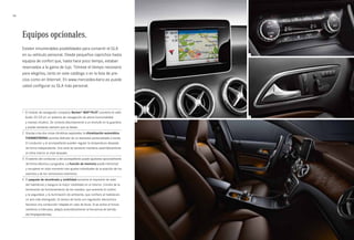 2 
3 
56 
14 
Equipos opcionales. 
Existen innumerables posibilidades para convertir el GLA 
en su vehículo personal. Desde pequeños caprichos hasta 
equipos de confort que, hasta hace poco tiempo, estaban 
reservados a la gama de lujo. Tómese el tiempo necesario 
para elegirlos, tanto en este catálogo o en la lista de pre­cios 
como en Internet. En www.mercedes-benz.es puede 
usted configurar su GLA más personal. 
1 El módulo de navegación compacto Becker® MAP PILOT convierte la radio 
Audio 20 CD en un sistema de navegación de plena funcionalidad 
y manejo intuitivo. Se conecta discretamente a un enchufe en la guantera 
y puede extraerse siempre que se desee. 
2 Gracias a las dos zonas climáticas separadas, la climatización automática 
THERMOTRONIC permite disfrutar de un bienestar personalizado a bordo. 
El conductor y el acompañante pueden regular la temperatura deseada 
de forma independiente. Una serie de sensores mantiene automáticamente 
el clima interior al nivel deseado. 
3 El asiento del conductor y del acompañante puede ajustarse opcionalmente 
de forma eléctrica y progresiva. La función de memoria puede memorizar 
y recuperar en todo momento tres ajustes individuales de la posición de los 
asientos y de los retrovisores exteriores. 
4 El paquete de alumbrado y visibilidad aumenta la impresión de valor 
del habitáculo y asegura la mejor visibilidad en el interior. Consta de la 
iluminación de funcionamiento de los mandos, que aumenta el confort 
y la seguridad, y la iluminación de ambiente, que confiere al habitáculo 
un aire más distinguido. El sensor de lluvia con regulación electrónica 
favorece una conducción relajada en caso de lluvia. Si se activa el funcio­namiento 
a intervalos, adapta automáticamente la frecuencia de barrido 
del limpiaparabrisas. 
 