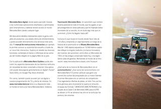 61 
Mercedes-Benz digital, donde quiera que esté. Gracias 
a las numerosas aplicaciones diseñadas y optimizadas 
para smartphones y tabletas tendrá acceso al mundo 
Mercedes-Benz desde cualquier lugar. 
Allí descubrirá detalles interesantes sobre la gama com­pleta 
de productos, una amplia oferta de entretenimiento 
y podrá acceder directamente a los servicios más varia­dos. 
El manual de instrucciones interactivo por ejemplo 
le permite conocer su automóvil de ensueño a través de 
un recorrido interactivo. Explore en detalle las diversas 
funciones, contemple el interior o infórmese de las venta­jas 
del modelo elegido en la página Web de su país. 
Con la aplicación «Mercedes-Benz Guides» puede des­cubrir 
los aspectos destacados de los distintos vehículos 
sin necesidad de estar conectado a Internet. Esta aplica­ción 
puede descargarse gratuitamente en Apple® iTunes® 
Store (iOS) y en Google Play Store (Android). 
Por cierto, también puede acceder por vía digital a 
nuestra programación de TV y oferta de revistas. En 
www.mercedes-benz.es tiene a su disposición todo 
un mundo en torno a la marca Mercedes-Benz. Visítenos. 
Fascinación Mercedes-Benz. Un automóvil cuyo nombre 
levanta pasiones en todo el mundo, que ha jugado un pa­pel 
protagonista en varias películas y que ha inspirado éxitos 
mundiales de la canción, es sin duda algo más que un 
automóvil. ¿Cómo ha llegado hasta allí? 
Conozca lo que mueve el mundo desde hace más de 
125 años y emprenda un viaje fascinante a lo largo de la 
historia de la automoción en el Museo Mercedes-Benz. 
Más de 1.500 objetos expuestos en 16.500 metros cuadra­dos 
reflejan la singular tradición y la fuerza innovadora 
del inventor del automóvil, entre ellos un Mercedes de 
1902, el más antiguo conservado hasta hoy, o los legen­darios 
«alas de gaviota». Bienvenido al mundo de la inno­vación: 
www.mercedes-benz-classic.com/museum 
¿Qué sería de la historia de Mercedes-Benz sin el 
automovilismo? ¿Qué sería del automovilismo sin 
Mercedes-Benz? El primer vehículo que ganó una 
carrera de coches iba propulsado por un motor Daimler. 
El primer Mercedes era un vehículo de competición. 
Y los legendarios «flechas de plata», un mito. Fue una his­toria 
gloriosa, pero el presente la supera en emoción: 
el equipo de Fórmula 1 MERCEDES AMG PETRONAS y los 
coupés de la Clase C de Mercedes AMG para el DTM 
se afanan un fin de semana tras otro en la lucha por los 
puntos y las victorias. 
 