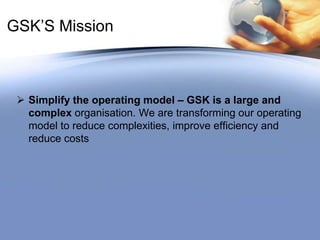GSK’S MissionSimplify the operating model – GSK is a large and complex organisation. We are transforming our operating model to reduce complexities, improve efficiency and reduce costsProducts Prescription medicinesVaccinesConsumer Healthcare