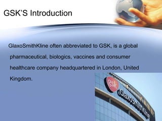 GSK’S IntroductionGlaxoSmithKline often abbreviated to GSK, is a global pharmaceutical, biologics, vaccines and consumer healthcare company headquartered in London, United Kingdom.