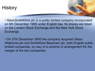 History GlaxoSmithKline plc is a public limited company incorporated         on 6th December 1999 under English law. Its shares are listed   on the London Stock Exchange and the New York Stock Exchange.
