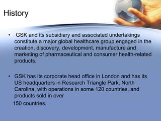  On 27th December 2000 the company acquired Glaxo       Wellcome plc and SmithKline Beecham plc, both English public limited companies, by way of a scheme of arrangement for the merger of the two companies.History GSK and its subsidiary and associated undertakings constitute a major global healthcare group engaged in the creation, discovery, development, manufacture and marketing of pharmaceutical and consumer health-related products.GSK has its corporate head office in London and has its US headquarters in Research Triangle Park, North Carolina, with operations in some 120 countries, and products sold in over   150 countries.