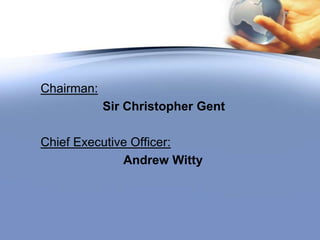 Chairman:                         Sir Christopher GentChief Executive Officer:                               Andrew Witty