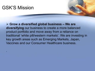 GSK’S Mission Grow a diversified global business – We are            diversifying our business to create a more balanced product portfolio and move away from a reliance on traditional ‘white pill/western markets’. We are investing in key growth areas such as Emerging Markets, Japan, Vaccines and our Consumer Healthcare business..
