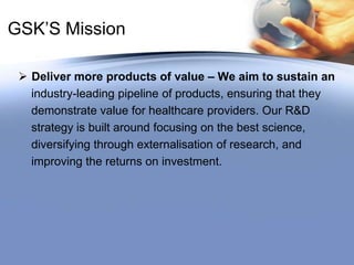 GSK’S MissionDeliver more products of value – We aim to sustain an    industry-leading pipeline of products, ensuring that they    demonstrate value for healthcare providers. Our R&D    strategy is built around focusing on the best science,    diversifying through externalisation of research, and     improving the returns on investment.