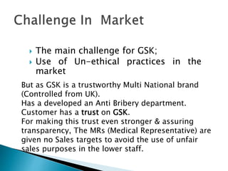  The main challenge for GSK;
 Use of Un-ethical practices in the
market
But as GSK is a trustworthy Multi National brand
(Controlled from UK).
Has a developed an Anti Bribery department.
Customer has a trust on GSK.
For making this trust even stronger & assuring
transparency, The MRs (Medical Representative) are
given no Sales targets to avoid the use of unfair
sales purposes in the lower staff.
 