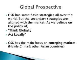  GSK has same basic strategies all over the
world. But the secondary strategies are
aligned with the market. As we believe on
the policy of,
 “Think Globally
 Act Locally”
 GSK has the main focus on emerging markets
(Mainly China & other Asian countries)
 