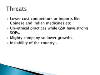  Lower cost competitors or imports like
Chinese and Indian medicines etc
 Un-ethical practices while GSK have strong
SOPs.
 Mighty company so lower growths.
 Instability of the country .
 