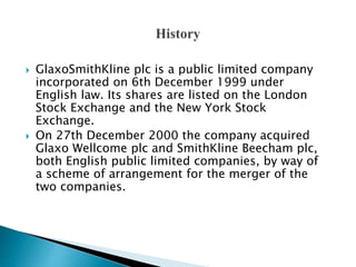  GlaxoSmithKline plc is a public limited company
incorporated on 6th December 1999 under
English law. Its shares are listed on the London
Stock Exchange and the New York Stock
Exchange.
 On 27th December 2000 the company acquired
Glaxo Wellcome plc and SmithKline Beecham plc,
both English public limited companies, by way of
a scheme of arrangement for the merger of the
two companies.
 